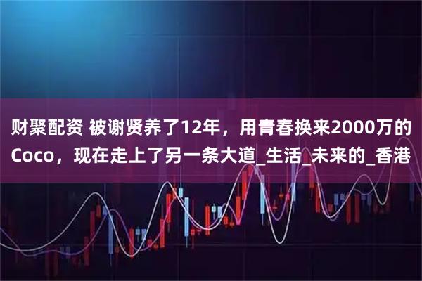 财聚配资 被谢贤养了12年，用青春换来2000万的Coco，现在走上了另一条大道_生活_未来的_香港