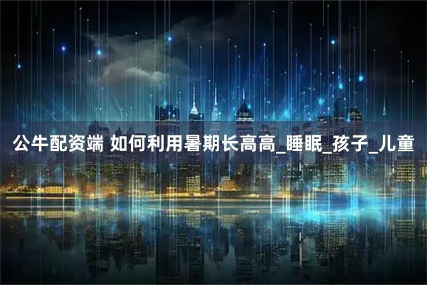 公牛配资端 如何利用暑期长高高_睡眠_孩子_儿童