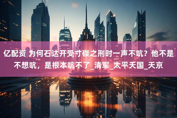 亿配资 为何石达开受寸磔之刑时一声不吭？他不是不想吭，是根本吭不了_清军_太平天国_天京