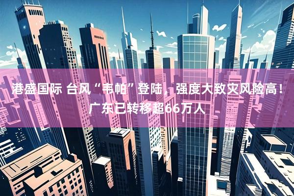 港盛国际 台风“韦帕”登陆，强度大致灾风险高！广东已转移超66万人