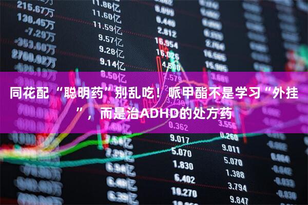 同花配 “聪明药”别乱吃！哌甲酯不是学习“外挂”，而是治ADHD的处方药