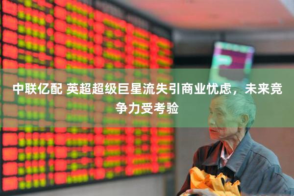 中联亿配 英超超级巨星流失引商业忧虑，未来竞争力受考验
