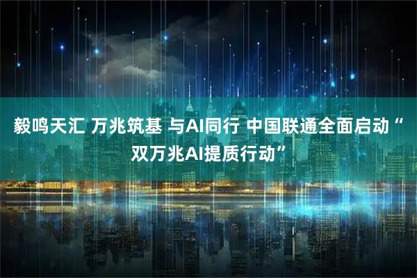 毅鸣天汇 万兆筑基 与AI同行 中国联通全面启动“双万兆AI提质行动”