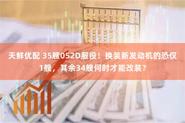天鲜优配 35艘052D服役！换装新发动机的恐仅1艘，其余34艘何时才能改装？