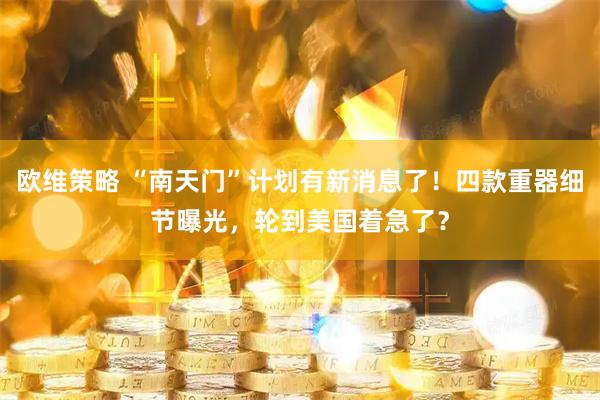 欧维策略 “南天门”计划有新消息了！四款重器细节曝光，轮到美国着急了？