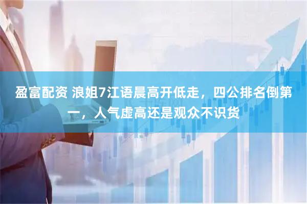 盈富配资 浪姐7江语晨高开低走，四公排名倒第一，人气虚高还是观众不识货