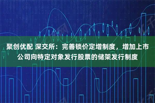 聚创优配 深交所：完善锁价定增制度，增加上市公司向特定对象发行股票的储架发行制度