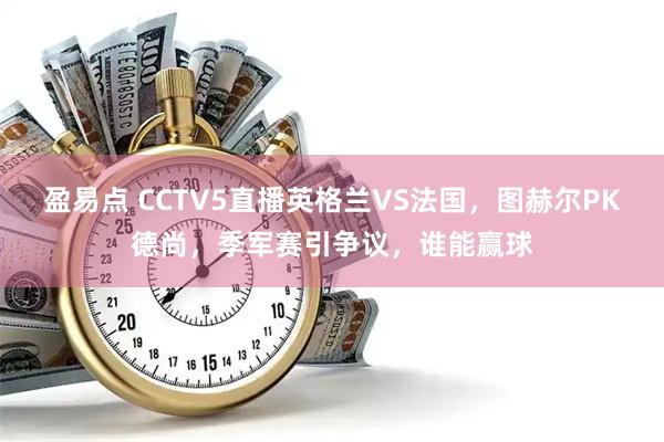 盈易点 CCTV5直播英格兰VS法国，图赫尔PK德尚，季军赛引争议，谁能赢球