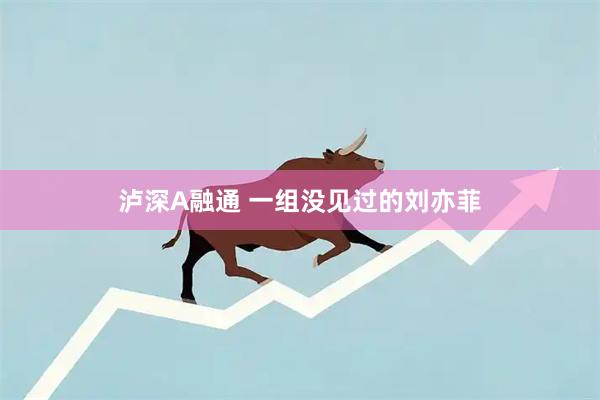 泸深A融通 一组没见过的刘亦菲